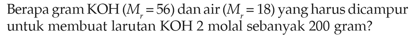 Berapa gram KOH (Mr = 56) dan air (Mr = 18) yang harus dicampur untuk membuat larutan KOH 2 molal sebanyak 200 gram?