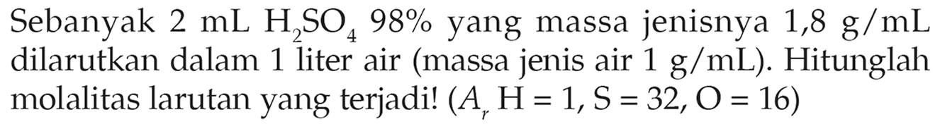 Sebanyak 2 mL H2SO4 98% yang massa jenisnya 1,8 g/mL dilarutkan dalam 1 liter air (massa jenis air 1 g/mL). Hitunglah molalitas larutan yang terjadi! (Ar H = 1, S = 32, O = 16)