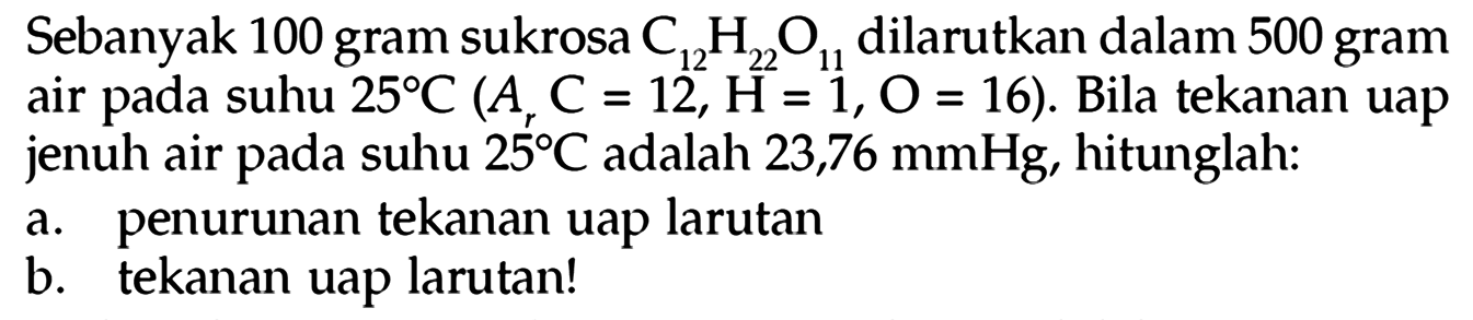 Sebanyak 100 gram sukrosa C12H22O11 dilarutkan dalam 500 gramm air pada suhu 25 C (Ar C = 12, H = 1, O = 16). Bila tekanan uap jenuh air pada suhu 25 C adalah 23,76 mmHg, hitunglah: a. penurunan tekanan uap larutan b. tekanan uap larutan! 