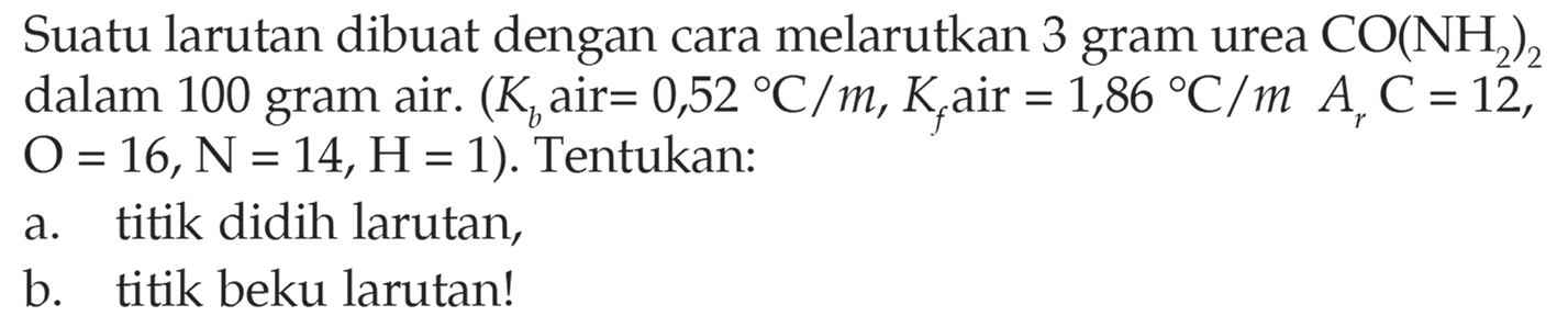 Suatu larutan dibuat dengan cara melarutkan 3 gram urea CO(NH2)2 dalam 100 gram air. (Kb air = 0,52 C/m, Kf air = 1,86 C/m Ar C =12, O =16, N = 14, H=1). Tentukan: a. titik didih larutan, b. titik beku larutan!