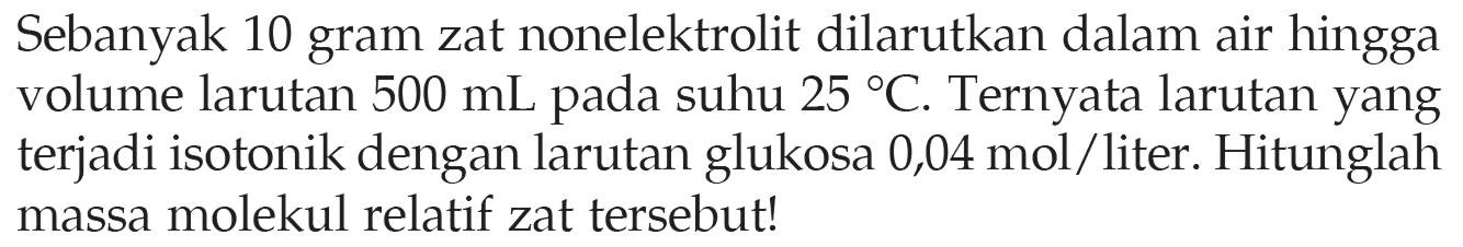 Sebanyak 10 gram zat nonelektrolit dilarutkan dalam air hingga volume larutan 500 mL pada suhu 25 C. Ternyata larutan yang terjadi isotonik dengan larutan glukosa 0,04 mol/liter. Hitunglah massa molekul relatif zat tersebut! 