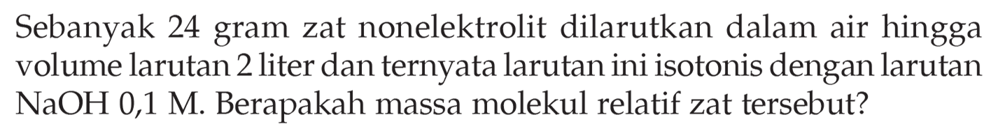 Sebanyak 24 gram zat nonelektrolit dilarutkan dalam air hingga volume larutan 2 liter dan ternyata larutan ini isotonis dengan larutan NaOH 0,1 M. Berapakah massa molekul relatif zat tersebut?