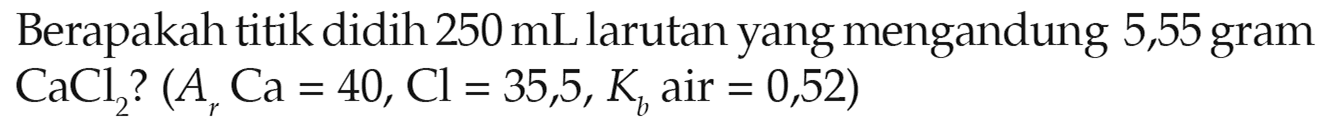 Berapakah titik didih 250 mL larutan yang mengandung 5,55 gram CaCl2? (Ar Ca = 40, Cl = 35,5, Kb air = 0,52)