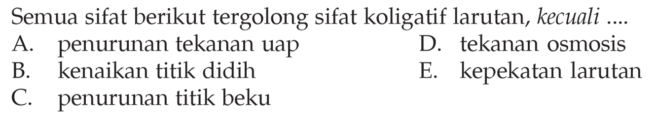 Semua sifat berikut tergolong sifat koligatif larutan, kecuali ... A. penurunan tekanan uap D. tekanan osmosis B. kenaikan titik didih E. kepekatan larutan C. penurunan titik beku 