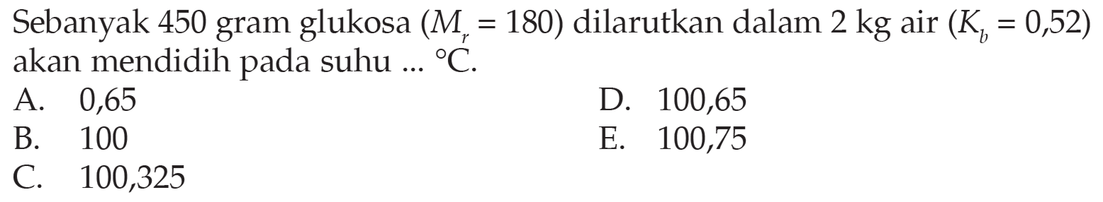 Sebanyak 450 gram glukosa (Mr=180) dilarutkan dalam 2 kg air (Kb=0,52) akan mendidih pada suhu ... C. 