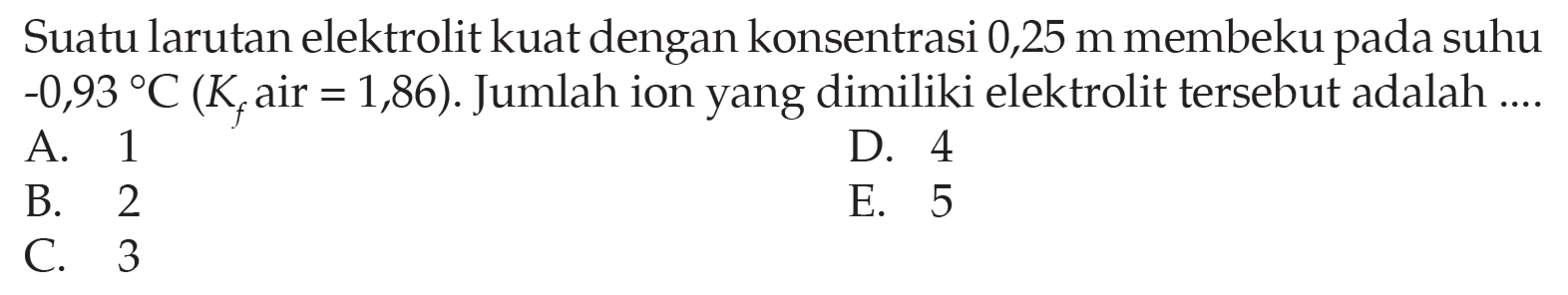 Suatu larutan elektrolit kuat dengan konsentrasi 0,25 m membeku pada suhu -0,93 C (Kf air = 1,86). Jumlah ion yang dimiliki elektrolit tersebut adalah .... 