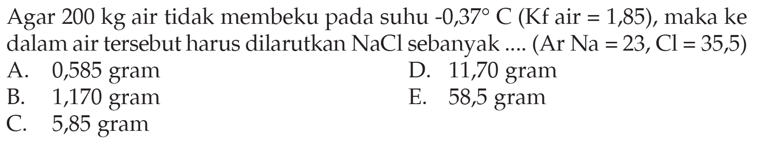 Agar 200 kg air tidak membeku pada suhu -0,37 C (Kf air = 1,85), maka ke dalam air tersebut harus dilarutkan NaCl sebanyak .... (Ar Na = 23, Cl = 35,5) 