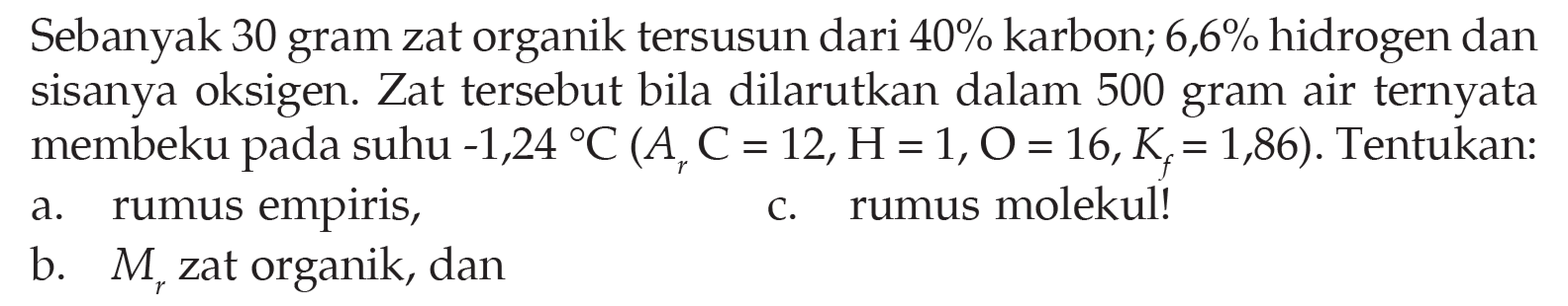 Sebanyak 30 gram zat organik tersusun dari 40% karbon; 6,6% hidrogen dan sisanya oksigen. Zat tersebut bila dilarutkan dalam 500 gram air ternyata membeku pada suhu -1,24 C (Ar C = 12, H = 1, O = 16, Kf = 1,86). Tentukan: 
a. rumus empiris, 
b. Mr zat organik, dan 
c. rumus molekul! 