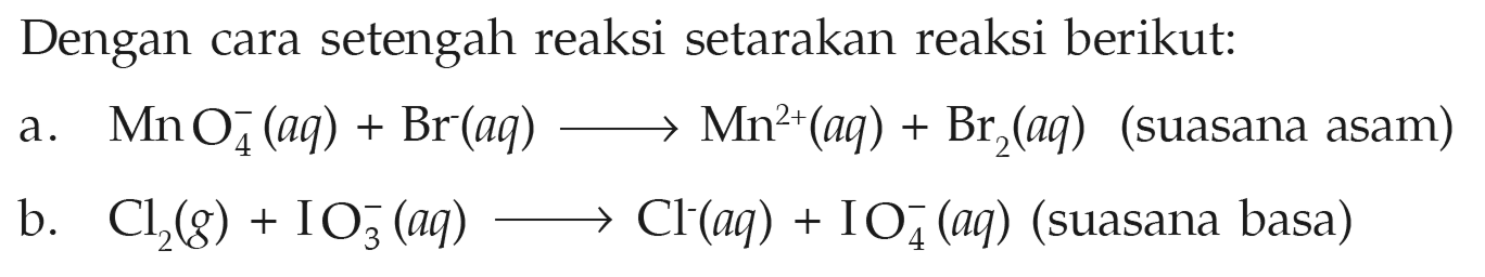 Dengan cara setengah reaksi setarakan reaksi berikut: a. MnO4^- (aq) + Br (aq) -> Mn^(2+) + Br2 (aq) (suasana asam) b. Cl2 (g) + IO3^- (aq) -> Cl^- (aq) + IO4^- (aq) (suasana basa) 