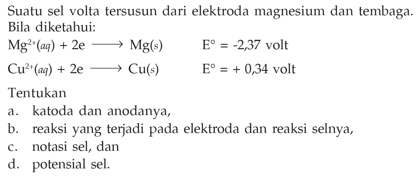 Suatu sel volta tersusun dari elektroda magnesium dan tembaga. Bila diketahui: Mg^2+(aq)+2 e-->Mg(s) E=-2,37 volt Cu^2+(aq)+2 e-->Cu(s) E=+0,34 volt Tentukan a. katoda dan anodanya, b. reaksi yang terjadi pada elektroda dan reaksi selnya, c. notasi sel, dan d. potensial sel. 