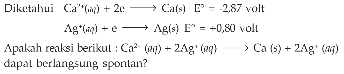 Diketahui 
Ca^(2+) (aq) + 2 e -> Ca (s) E = -2,87 volt 
Ag^+ (aq) + e -> Ag (s) E = +0,80 volt 
Apakah reaksi berikut : Ca^(2+) (aq) + 2 Ag^+ (aq) -> Ca (s) + 2 Ag^+ (aq) dapat berlangsung spontan? 