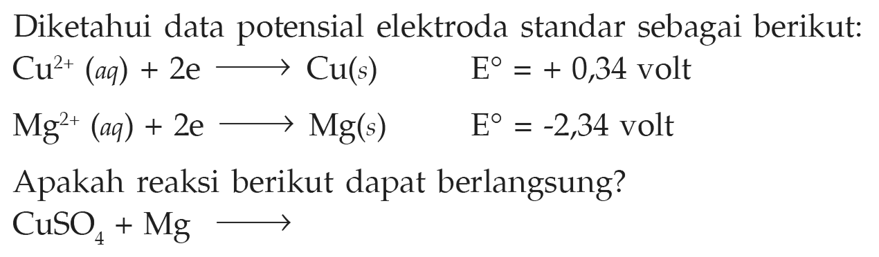 Diketahui data potensial elektroda standar sebagai berikut: Cu^(2+) (aq) + 2e -> Cu(s) E = + 0,34 volt Mg^(2+) (aq) + 2e -> Mg(s) E = -2,34 volt Apakah reaksi berikut dapat berlangsung? CuSO4 + Mg -> 