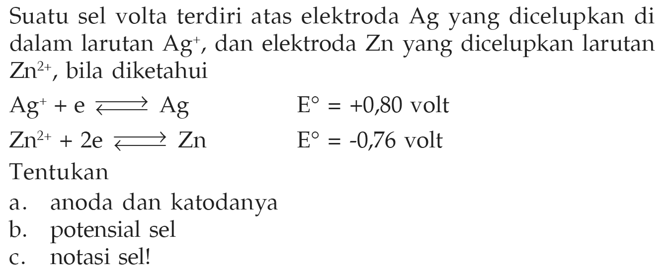 Suatu sel volta terdiri atas elektroda Ag yang dicelupkan di dalam larutan Ag^+, dan elektroda Zn yang dicelupkan larutan Zn^(2+), bila diketahui Ag^+ + e <=> Ag  E=+0,80 volt  Zn^(2+) + 2e <=> Zn  E=-0,76 volt Tentukan a. anoda dan katodanya b. potensial sel c. notasi sel! 