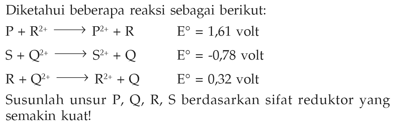 Diketahui beberapa reaksi sebagai berikut: P + R^(2+) -> P^(2+) + R E = 1,61 volt S + Q^(2+) -> S^(2+) + Q E = -0,78 volt R + Q^(2+) -> R^(2+) + Q E = 0,32 volt Susunlah unsur P, Q, R, S berdasarkan sifat reduktor yang semakin kuat! 