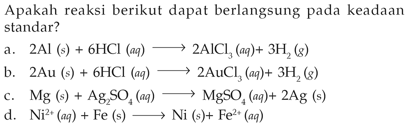 Apakah reaksi berikut dapat berlangsung pada keadaan standar? a. 2Al (s) + 6HCl (aq) -> 2AlCl3 (aq) + 3H2 (g) b. 2Au (s) + 6HCl (aq) -> 2AuCl3 (aq) + 3H2 (g) c. Mg (s) + Ag2SO4 (aq) -> MgSO4 (aq) + 2Ag (s) d. Ni^(2+) (aq) + Fe (s) -> Ni (s) + Fe^(2+) (aq) 