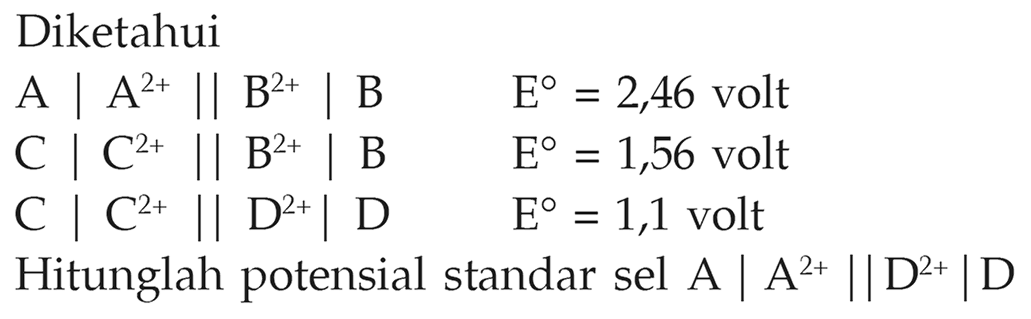 Diketahui
A | A^(2+) | | B^(2+) | B E = 2,46 volt
C | C^(2+) | | B^(2+) | B  E = 1,56 volt
C | C^(2+) | | D^(2+) | D E = 1,1 volt
Hitunglah potensial standar sel A | A^(2+) | | D^(2+) | D