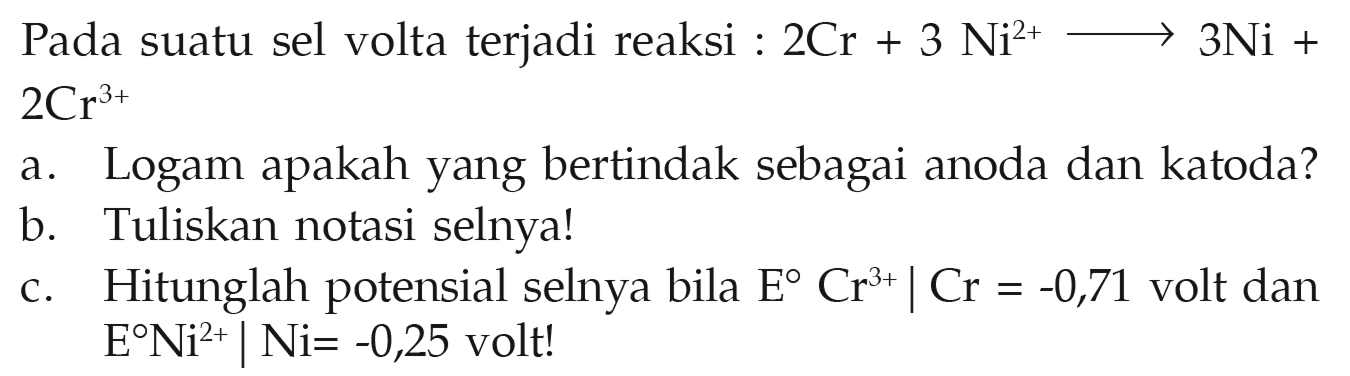 Pada suatu sel volta terjadi reaksi : 2 Cr + 3 Ni^(2+) -> 3 Ni + 2 Cr^(3+) a. Logam apakah yang bertindak sebagai anoda dan katoda? b. Tuliskan notasi selnya! c. Hitunglah potensial selnya bila E Cr^(3+)|Cr = -0,71 volt dan E Ni^(2+)|Ni = -0,25 volt!