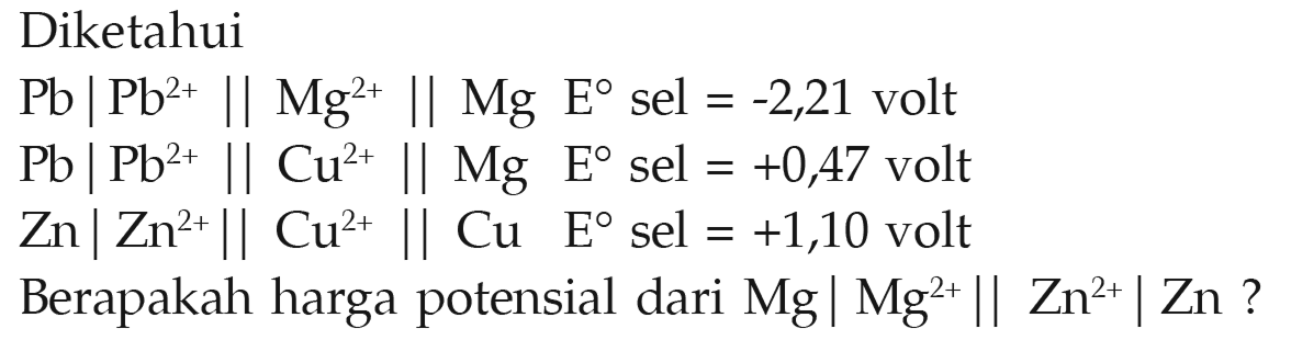 Diketahui 
Pb | Pb^(2+) || Mg^(2+) || Mg E sel = -2,21 volt 
Pb | Pb^(2+) || Cu^(2+) || Mg E sel = +047 volt 
Zn | Zn^(2+) || Cu^(2+) || Cu E sel = +1,10 volt 
Berapakah harga potensial dari Mg | Mg^(2+) || Zn^(2+) | Zn ?