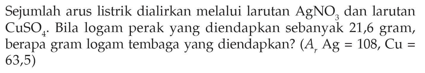 Sejumlah arus listrik dialirkan melalui larutan  AgNO3  dan larutan  CuSO4 . Bila logam perak yang diendapkan sebanyak 21,6 gram, berapa gram logam tembaga yang diendapkan?  (Ar Ag=108, Cu=63,5)  