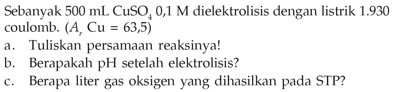 Sebanyak 500 mL CuSO4 0,1 M dielektrolisis dengan listrik 1.930 coulomb. (Ar Cu = 63,5) 
a. Tuliskan persamaan reaksinya! 
b. Berapakah pH setelah elektrolisis? 
c. Berapa liter gas oksigen yang dihasilkan pada STP?