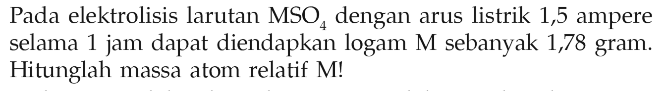 Pada elektrolisis larutan MSO4 dengan arus listrik 1,5 ampere selama 1 jam dapat diendapkan logam M sebanyak 1,78 gram. Hitunglah massa atom relatif M!