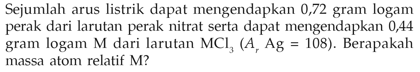 Sejumlah arus listrik dapat mengendapkan 0,72 gram logam perak dari larutan perak nitrat serta dapat mengendapkan 0,44 gram logam M dari larutan MCl3(Ar Ag=108). Berapakah massa atom relatif M?