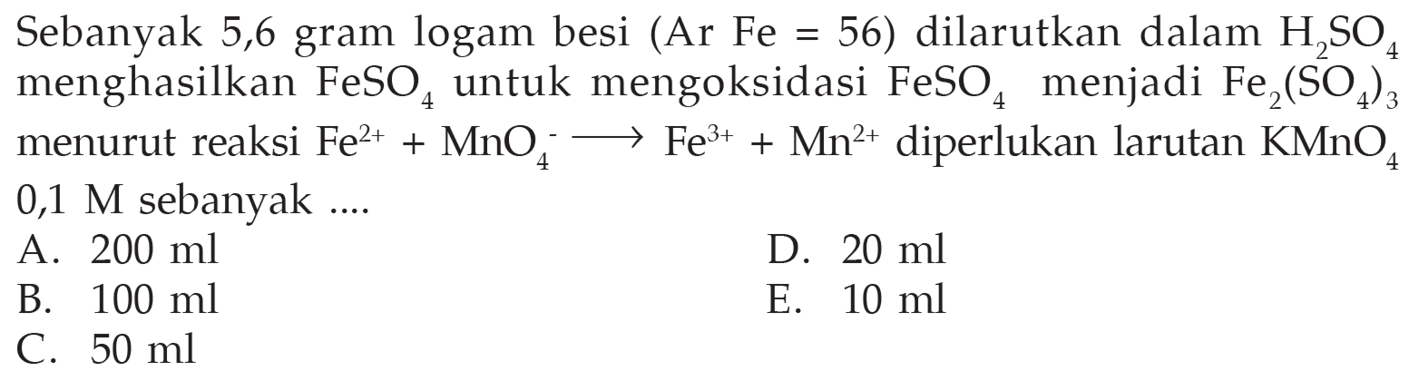 Sebanyak  5,6 gram logam besi (Ar Fe=56) dilarutkan dalam H2SO4    menghasilkan  FeSO4 untuk mengoksidasi  FeSO4 menjadi  Fe2(SO4)3 menurut reaksi  Fe^(2+) + MnO4^- -> Fe^(3+) + Mn^(2+) diperlukan larutan KMnO4 0,1 M sebanyak  ....    