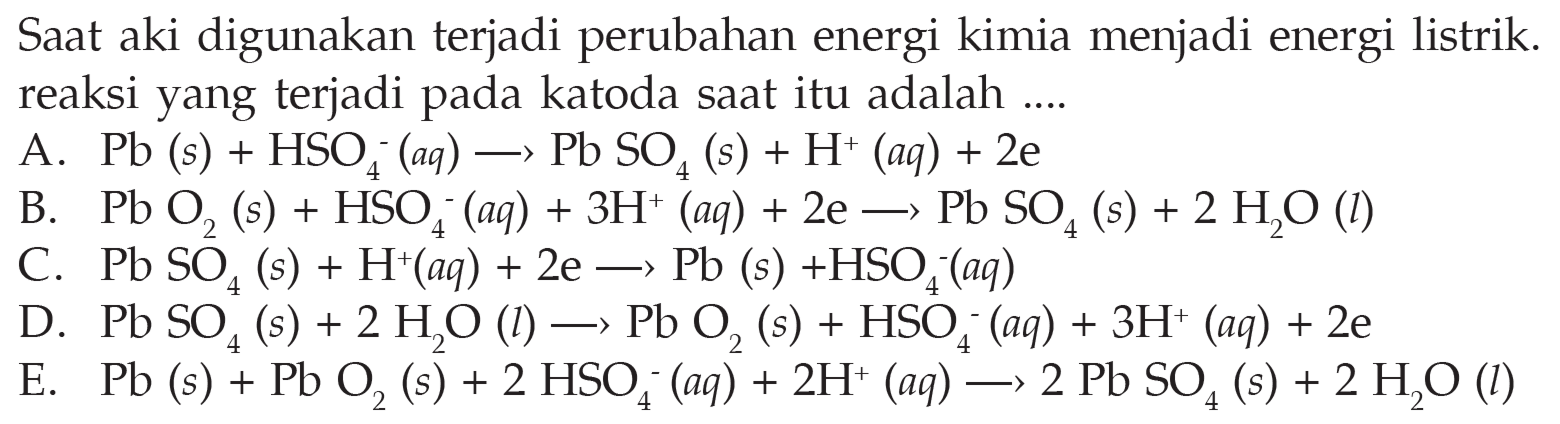 Saat aki digunakan terjadi perubahan energi kimia menjadi energi listrik. reaksi yang terjadi pada katoda saat itu adalah ....A.  Pb(s)+HSO4^-(aq) -> Pb SO4(s)+H^+(aq)+2e B.  PbO2(s)+HSO4^-(aq)+3 H^+(aq)+2e -> PbSO4(s)+2 H2O(l) C.  PbSO4(s)+H^+(aq)+2e -> Pb(s)+HSO4^-(aq) D.  PbSO4(s)+2 H2O(l) -> Pb O2(s)+HSO4^-(aq)+3 H^+(aq)+2e E.  Pb(s)+PbO2(s)+2 HSO4^-(aq)+2 H^+(aq) -> 2 PbSO4(s)+2 H2O(l)  