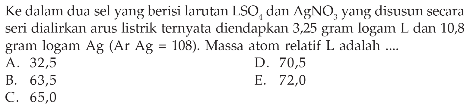 Ke dalam dua sel yang berisi larutan LSO4 dan AgNO3 yang disusun secara seri dialirkan arus listrik ternyata diendapkan 3,25 gram logam L dan 10,8 gram logam Ag (Ar Ag=108). Massa atom relatif L adalah .... 