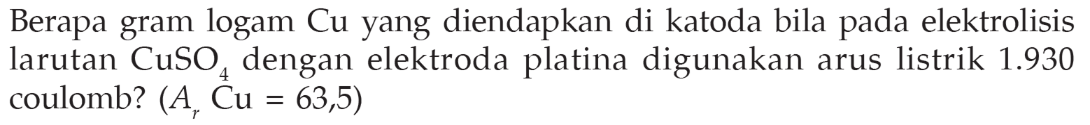 Berapa gram logam Cu yang diendapkan di katoda bila pada elektrolisis larutan CuSO4 dengan elektroda platina digunakan arus listrik 1.930 coulomb? (Ar Cu = 63,5)