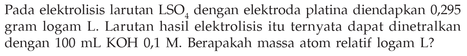 Pada elektrolisis larutan LSO4 dengan elektroda platina diendapkan 0,295 gram logam L. Larutan hasil elektrolisis itu ternyata dapat dinetralkan dengan 100 mL KOH 0,1 M. Berapakah massa atom relatif logam L?