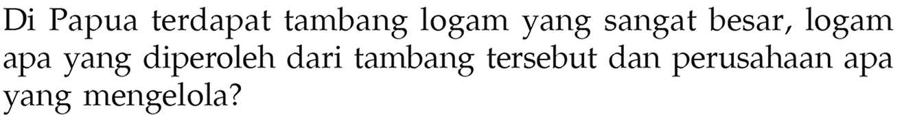 Di Papua terdapat tambang logam yang sangat besar, logam apa yang diperoleh dari tambang tersebut dan perusahaan apa yang mengelola?