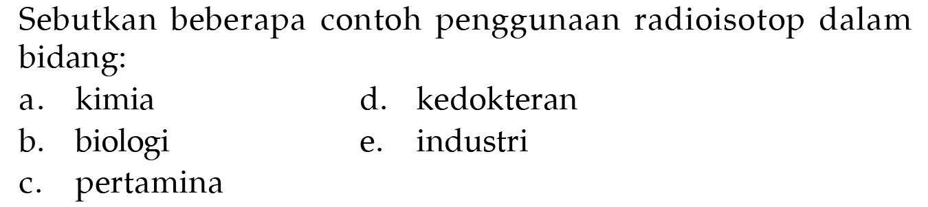 Sebutkan beberapa contoh penggunaan radioisotop dalam bidang:
a. kimia
b. biologi
c. pertamina
d. kedokteran
e. industri