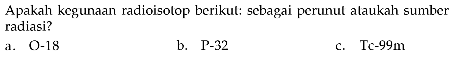 Apakah kegunaan radioisotop berikut: sebagai perunut ataukah sumber radiasi?
a. O-18
b.  P-32 
c. Tc-99m