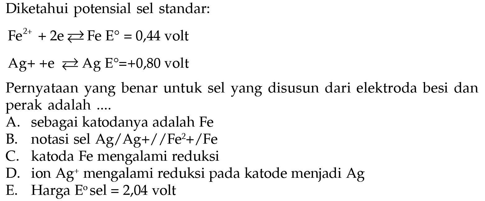 Diketahui potensial sel standar: 
Fe^(2+) + 2 e <=> Fe E = 0,44 volt 
Ag^+ + e <=> Ag E = +0,80 volt 
Pernyataan yang benar untuk sel yang disusun dari elektroda besi dan perak adalah A. sebagai katodanya adalah Fe B. notasi sel Ag/Ag+//Fe^2+/Fe C. katoda Fe mengalami reduksi D. ion Ag^+ mengalami reduksi pada katode menjadi Ag E. Harga E sel = 2,04 volt 