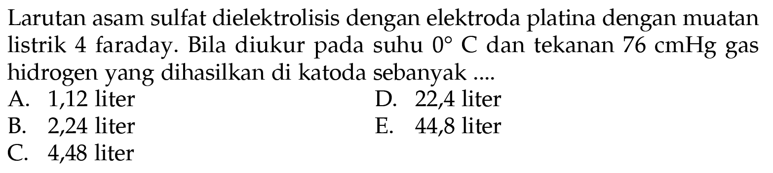 Larutan asam sulfat dielektrolisis dengan elektroda platina dengan muatan listrik 4 faraday. Bila diukur pada suhu 0 C dan tekanan 76 cmHg gas hidrogen yang dihasilkan di katoda sebanyak ....