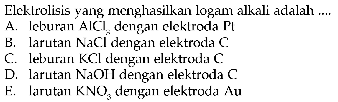 Elektrolisis yang menghasilkan logam alkali adalah ... A. leburan AlCl3 dengan elektroda Pt B. larutan NaCl dengan elektroda C C. leburan KCl dengan elektroda C D. larutan NaOH dengan elektroda C E. larutan KNO3 dengan elektroda Au 