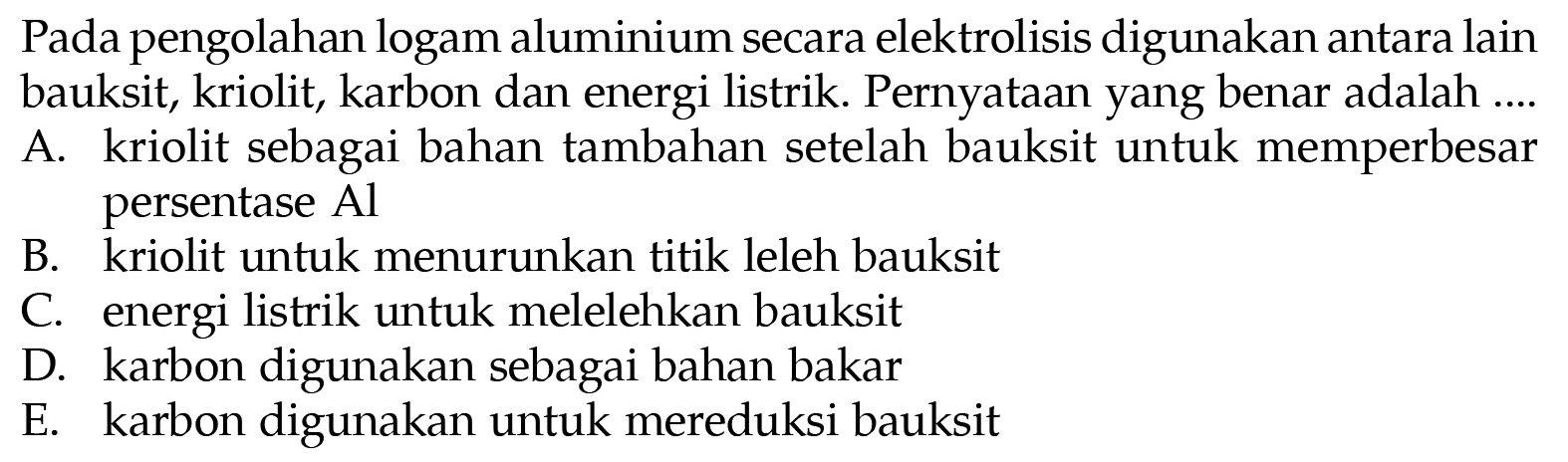 Pada pengolahan logam aluminium secara elektrolisis digunakan antara lain bauksit, kriolit, karbon dan energi listrik. Pernyataan yang benar adalah ....
A. kriolit sebagai bahan tambahan setelah bauksit untuk memperbesar persentase Al
B. kriolit untuk menurunkan titik leleh bauksit
C. energi listrik untuk melelehkan bauksit
D. karbon digunakan sebagai bahan bakar
E. karbon digunakan untuk mereduksi bauksit