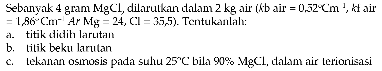 Sebanyak 4 gram MgCl dilarutkan dalam 2 kg air (kb air = 0,52 Cm^(-1), kf air = 1,86 Cm^(-1) Ar Mg = 24, Cl = 35,5). Tentukanlah: 
a. titik didih larutan 
b. titik beku larutan 
c. tekanan osmosis pada suhu 25 C bila 90% MgCl2 dalam air terionisasi 