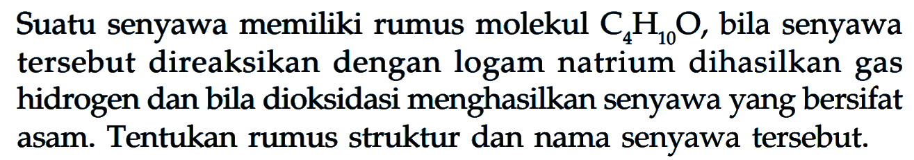 Suatu senyawa memiliki rumus molekul  C4 H10 O , bila senyawa tersebut direaksikan dengan logam natrium dihasilkan gas hidrogen dan bila dioksidasi menghasilkan senyawa yang bersifat asam. Tentukan rumus struktur dan nama senyawa tersebut.