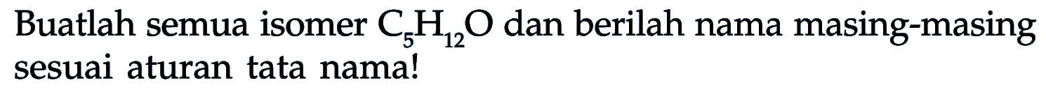 Buatlah semua isomer  C5 H12 O  dan berilah nama masing-masing sesuai aturan tata nama!