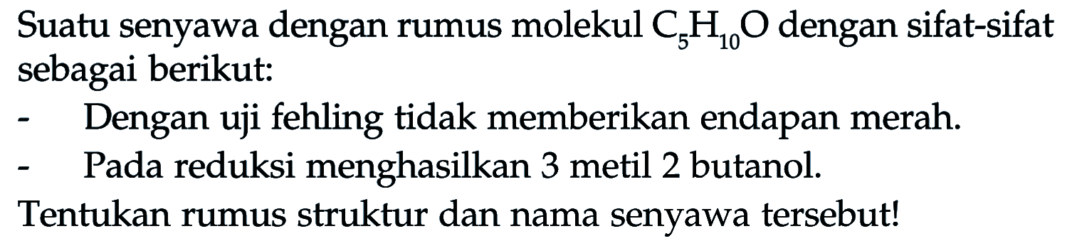 Suatu senyawa dengan rumus molekul C5H10O dengan sifat-sifat sebagai berikut: 
- Dengan uji fehling tidak memberikan endapan merah. 
- Pada reduksi menghasilkan 3 metil 2 butanol. 
Tentukan rumus struktur dan nama senyawa tersebut!