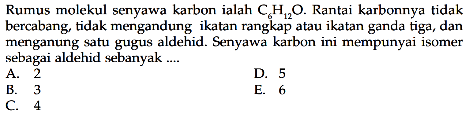 Rumus molekul senyawa karbon ialah  C6 H12 O. Rantai karbonnya tidak bercabang, tidak mengandung ikatan rangkap atau ikatan ganda tiga, dan menganung satu gugus aldehid. Senyawa karbon ini mempunyai isomer sebagai aldehid sebanyak....
