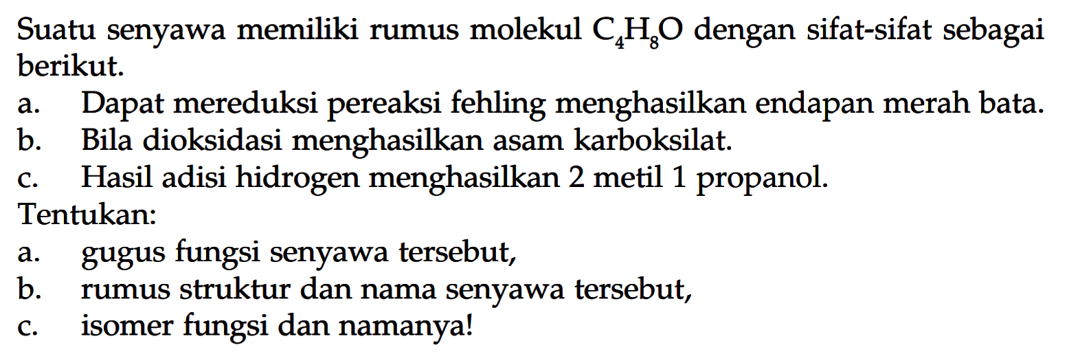 Suatu senyawa memiliki rumus molekul C4H8O dengan sifat-sifat sebagai berikut. 
a. Dapat mereduksi pereaksi fehling menghasilkan endapan merah bata. 
b. Bila dioksidasi menghasilkan asam karboksilat. 
c. Hasil adisi hidrogen menghasilkan 2 metil 1 propanol. 
Tentukan: 
a. gugus fungsi senyawa tersebut, 
b. rumus struktur dan nama senyawa tersebut, 
c. isomer fungsi dan namanya!