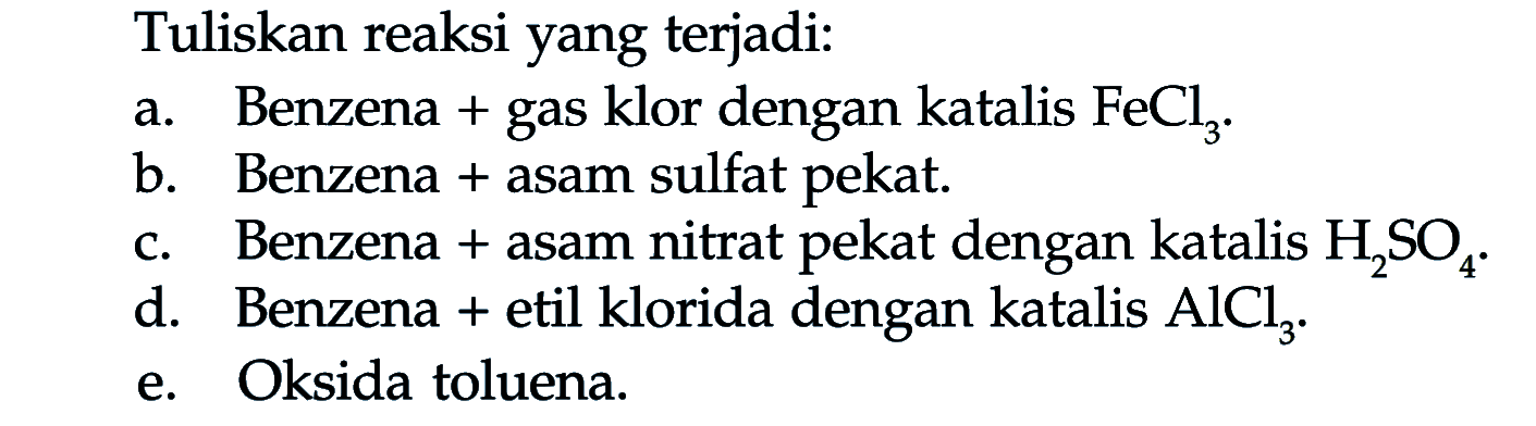 Tuliskan reaksi yang terjadi: 
a. Benzena + gas klor dengan katalis FeCl3. 
b. Benzena  + asam sulfat pekat. 
c. Benzena + asam nitrat pekat dengan katalis H2SO4. 
d. Benzena + etil klorida dengan katalis AlCl3. e. Oksida toluena. 