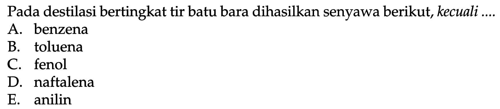 Pada destilasi bertingkat tir batu bara dihasilkan senyawa berikut, kecuali ....
A. benzena
B. toluena
C. fenol
D. naftalena
E. anilin