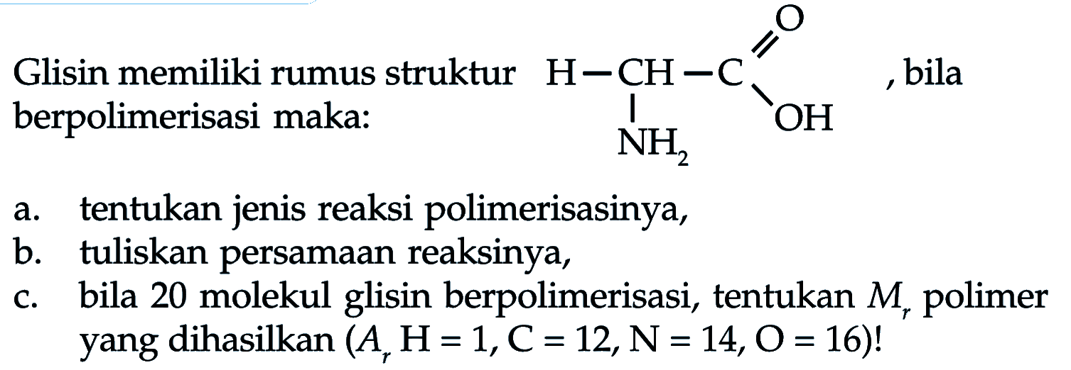 Glisin memiliki rumus struktur H - CH - C -OH O NH2, bila berpolimerisasi maka :
a. tentukan jenis reaksi polimerisasinya, b. tuliskan persamaan reaksinya, c. bila 20 molekul glisin berpolimerisasi, tentukan Mr polimer yang dihasilkan (Ar H=1, C=12, N=14, O=16)! 