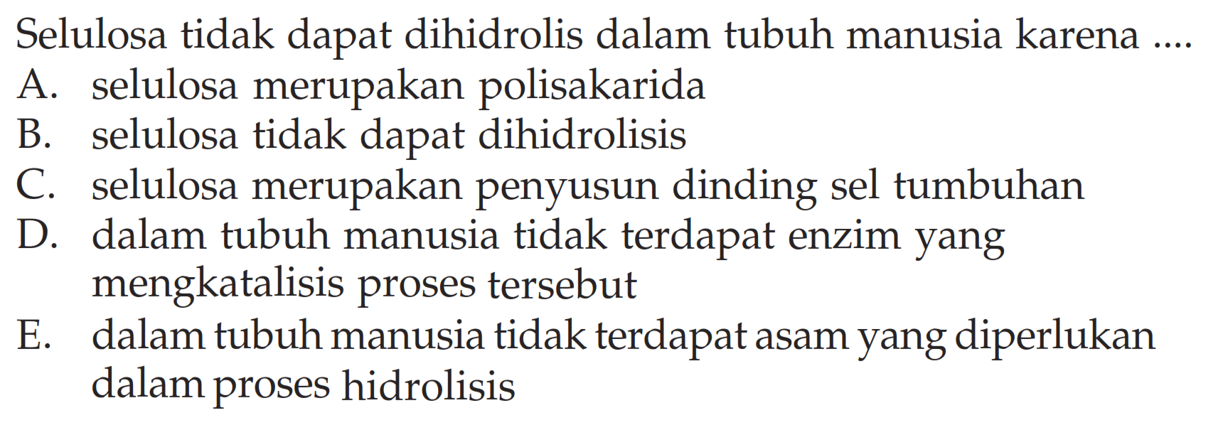 Selulosa tidak dapat dihidrolis dalam tubuh manusia karena ....
A. selulosa merupakan polisakarida
B. selulosa tidak dapat dihidrolisis
C. selulosa merupakan penyusun dinding sel tumbuhan
D. dalam tubuh manusia tidak terdapat enzim yang mengkatalisis proses tersebut
E. dalam tubuh manusia tidak terdapat asam yang diperlukan dalam proses hidrolisis