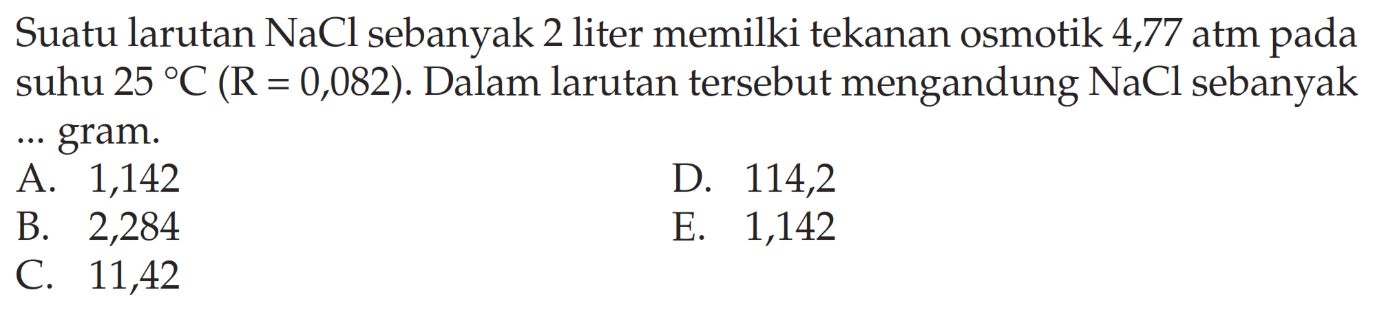 Suatu larutan NaCl sebanyak 2 liter memilki tekanan osmotik 4,77 atm pada suhu 25 C (R = 0,082). Dalam larutan tersebut mengandung NaCl sebanyak ... gram.