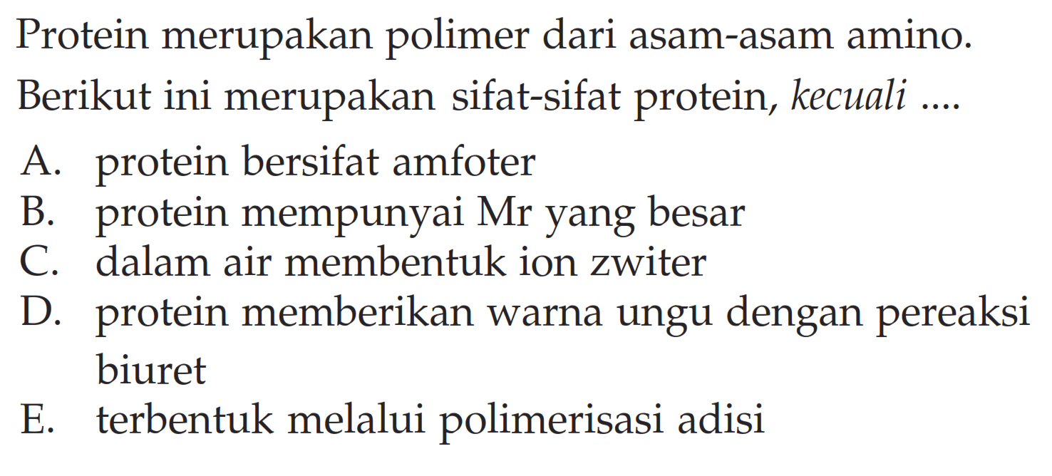 Protein merupakan polimer dari asam-asam amino. Berikut ini merupakan sifat-sifat protein, kecuali ....
A. protein bersifat amfoter
B. protein mempunyai Mr yang besar
C. dalam air membentuk ion zwiter
D. protein memberikan warna ungu dengan pereaksi biuret
E. terbentuk melalui polimerisasi adisi